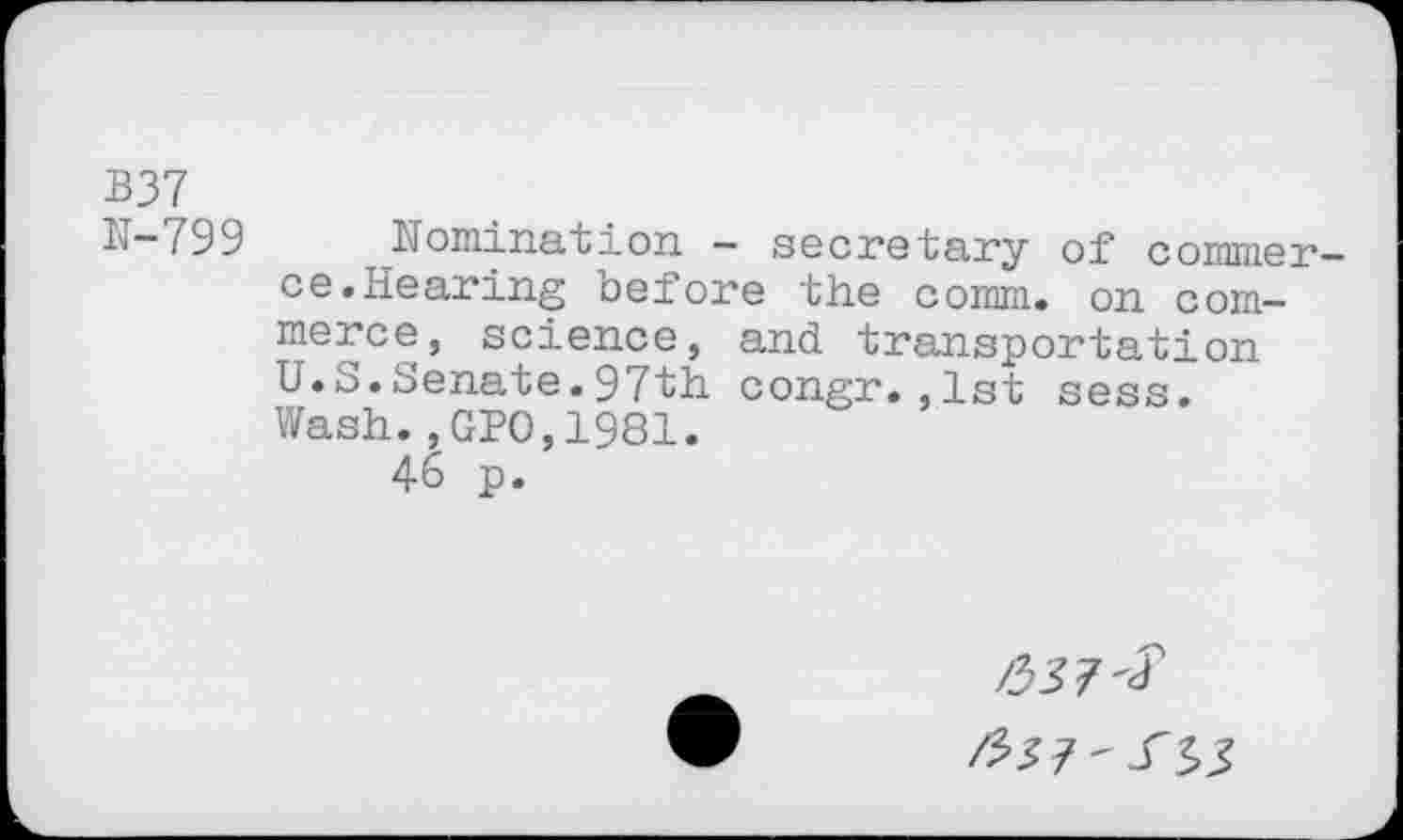 ﻿B37
b—799	Nomination — secretary of commer-
ce. Hearing before the comm, on commerce, science, and transportation U.S.Senate.97th congr.,1st sess. Wash.,GPO,1981.
46 p.
/357^